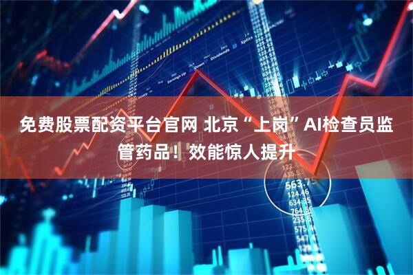 免费股票配资平台官网 北京“上岗”AI检查员监管药品！效能惊人提升
