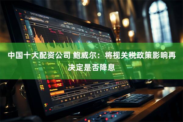 中国十大配资公司 鲍威尔：将视关税政策影响再决定是否降息